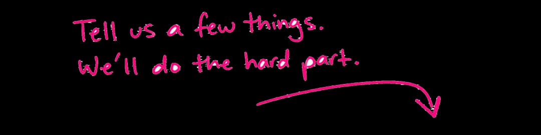 Tell us a few things. We'll do the hard part.